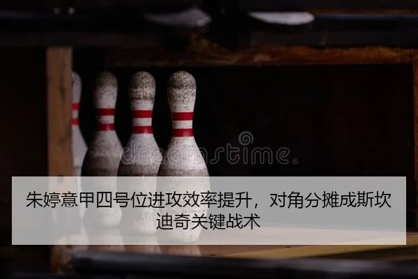 朱婷意甲四号位进攻效率提升，对角分摊成斯坎迪奇关键战术
